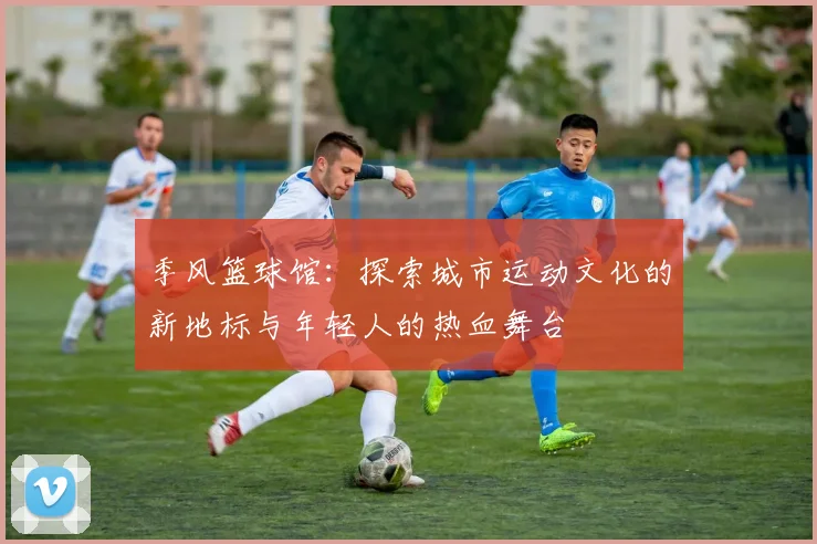 季风篮球馆：探索城市运动文化的新地标与年轻人的热血舞台