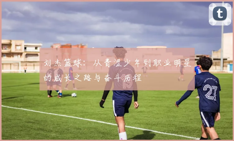 刘杰篮球：从青涩少年到职业明星的成长之路与奋斗历程