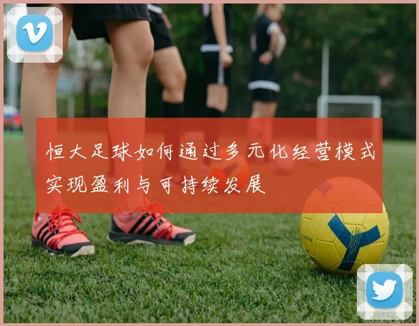 恒大足球如何通过多元化经营模式实现盈利与可持续发展