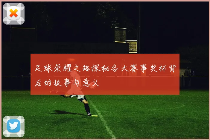 足球荣耀之路探秘各大赛事奖杯背后的故事与意义