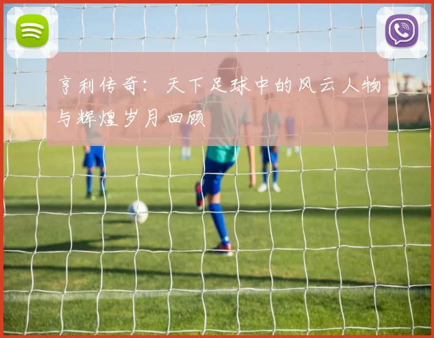 亨利传奇：天下足球中的风云人物与辉煌岁月回顾