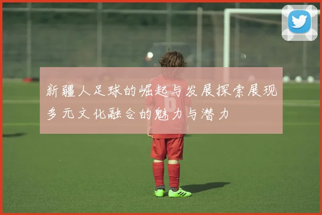 新疆人足球的崛起与发展探索展现多元文化融合的魅力与潜力