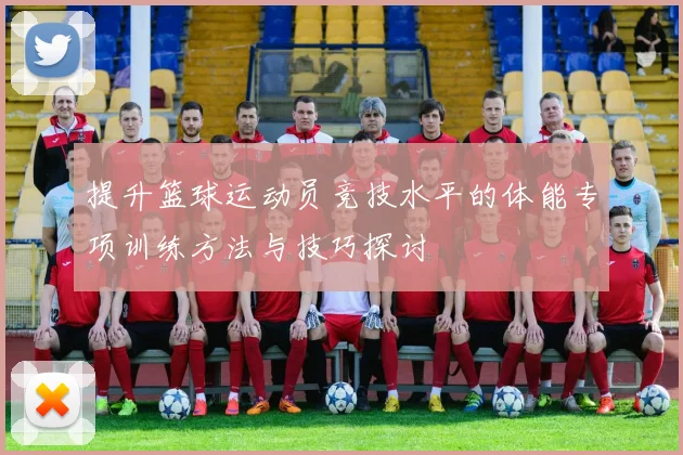 提升篮球运动员竞技水平的体能专项训练方法与技巧探讨