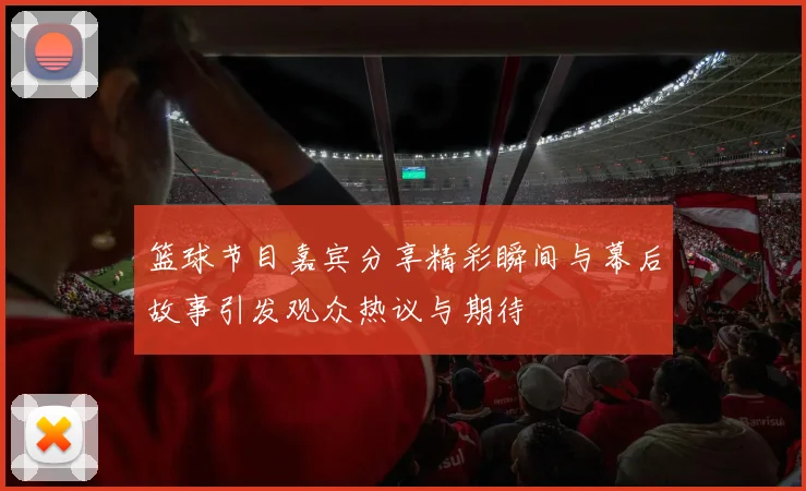 篮球节目嘉宾分享精彩瞬间与幕后故事引发观众热议与期待