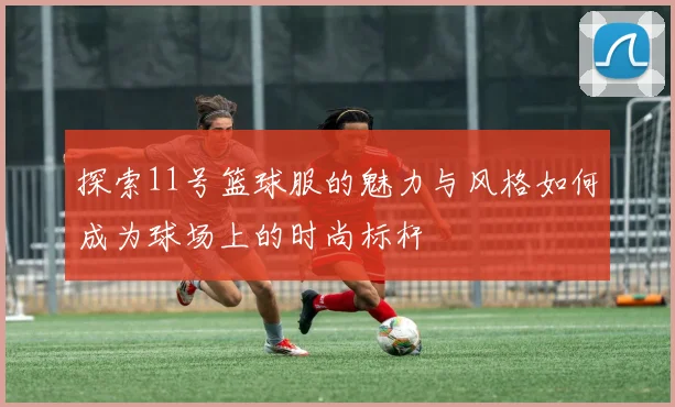 探索11号篮球服的魅力与风格如何成为球场上的时尚标杆